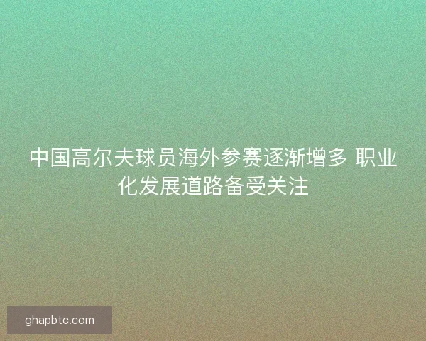 中国高尔夫球员海外参赛逐渐增多 职业化发展道路备受关注