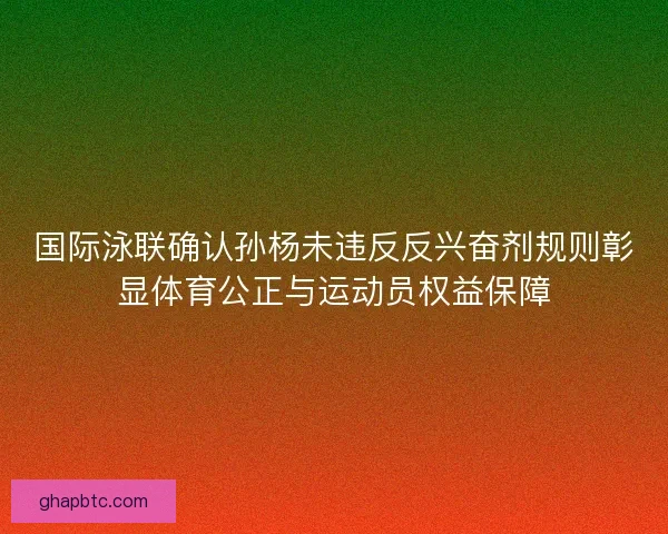国际泳联确认孙杨未违反反兴奋剂规则彰显体育公正与运动员权益保障