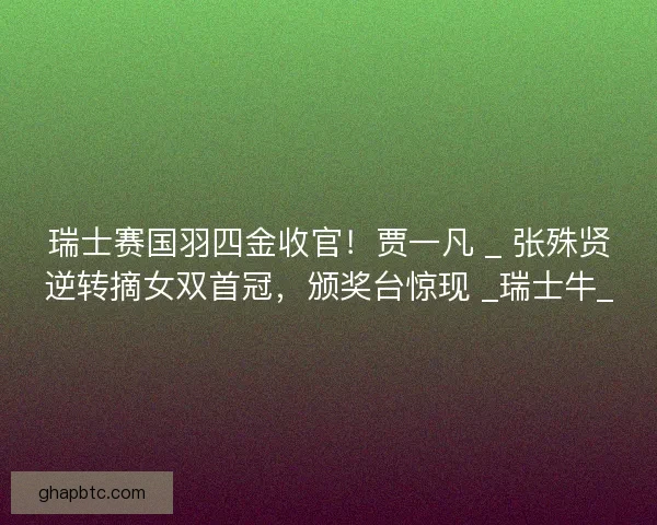 瑞士赛国羽四金收官！贾一凡 _ 张殊贤逆转摘女双首冠，颁奖台惊现 _瑞士牛_