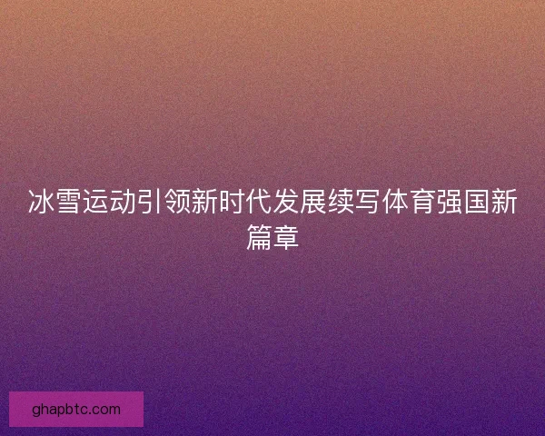 冰雪运动引领新时代发展续写体育强国新篇章