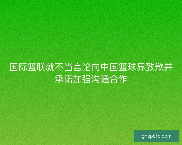 国际篮联就不当言论向中国篮球界致歉并承诺加强沟通合作