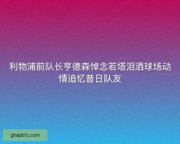 利物浦前队长亨德森悼念若塔泪洒球场动情追忆昔日队友