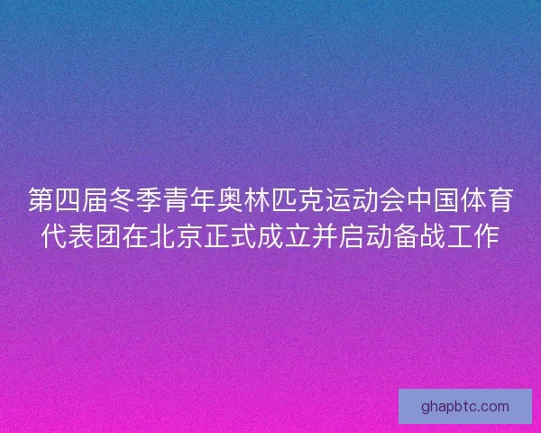 第四届冬季青年奥林匹克运动会中国体育代表团在北京正式成立并启动备战工作